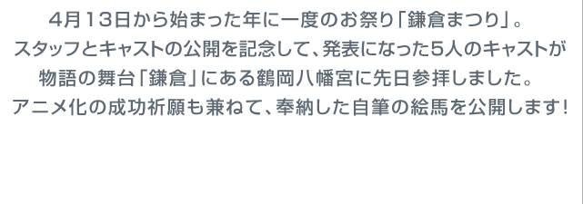 4月13日から始まった年に一度のお祭り「鎌倉まつり」。スタッフとキャストの公開を記念して、発表になった5人のキャストが物語の舞台「鎌倉」にある鶴岡八幡宮に先日参拝しました。アニメ化の成功祈願も兼ねて、奉納した自筆の絵馬を公開します!